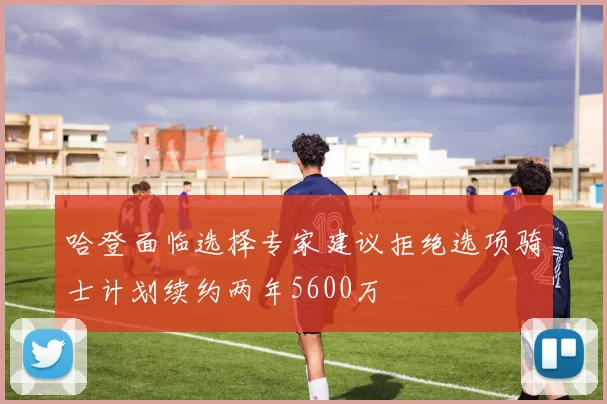 哈登面临选择专家建议拒绝选项骑士计划续约两年5600万