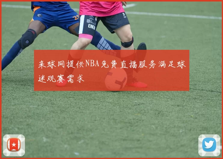 来球网提供NBA免费直播服务满足球迷观赛需求
