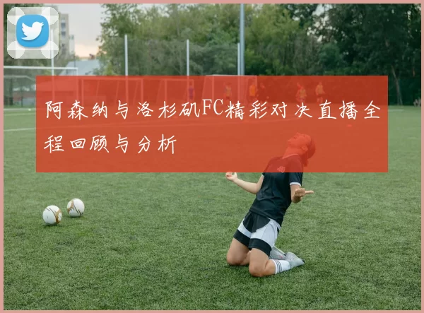阿森纳与洛杉矶FC精彩对决直播全程回顾与分析
