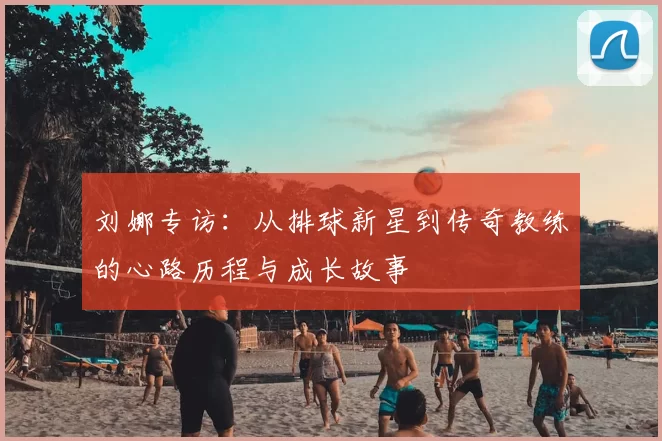 刘娜专访:从排球新星到传奇教练的心路历程与成长故事