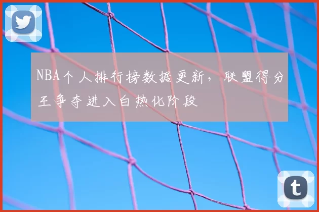 NBA个人排行榜数据更新，联盟得分王争夺进入白热化阶段