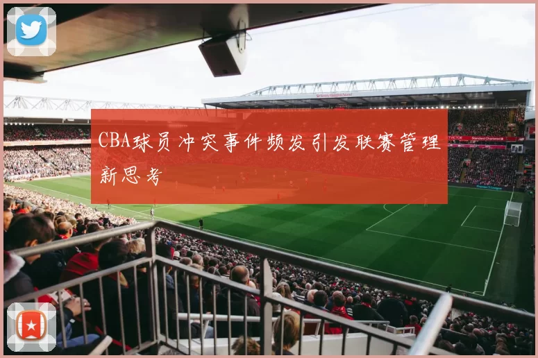 CBA球员冲突事件频发引发联赛管理新思考