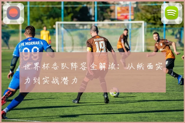 世界杯各队阵容全解读:从纸面实力到实战潜力