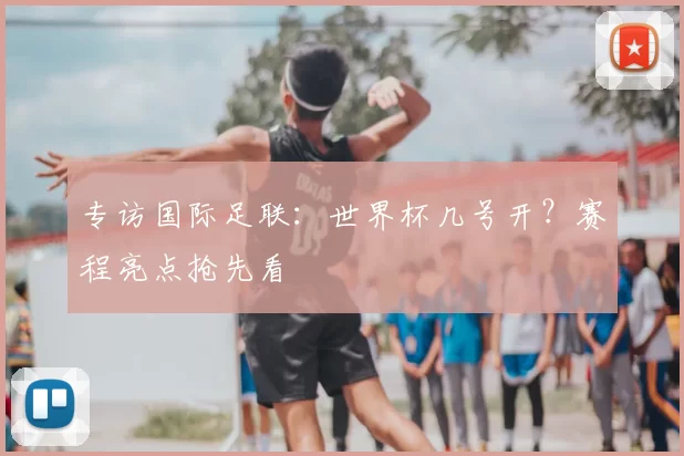 专访国际足联：世界杯几号开？赛程亮点抢先看