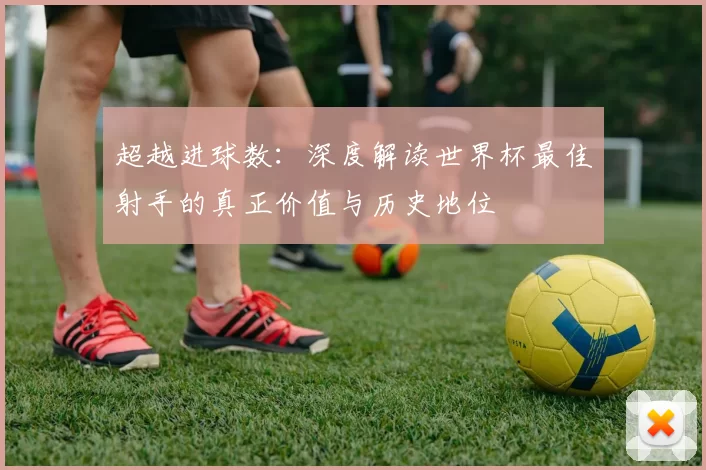 超越进球数：深度解读世界杯最佳射手的真正价值与历史地位