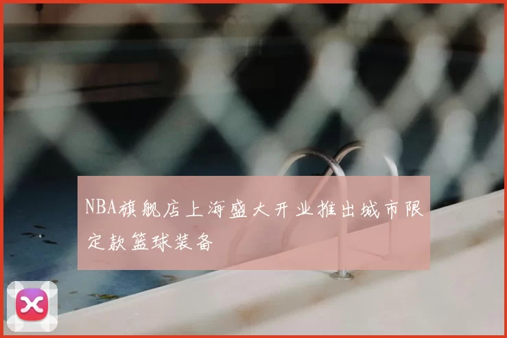 NBA旗舰店上海盛大开业推出城市限定款篮球装备