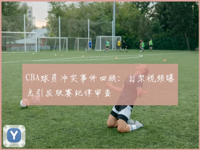 CBA球员冲突事件回顾：打架视频曝光引发联赛纪律审查