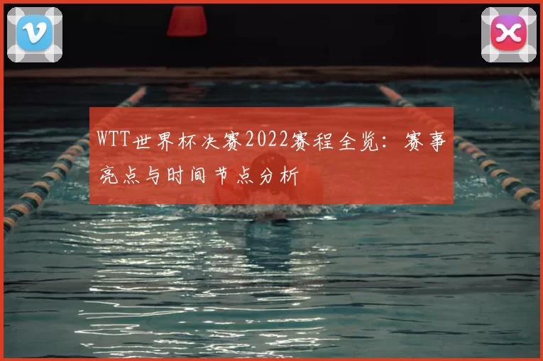 WTT世界杯决赛2022赛程全览:赛事亮点与时间节点分析