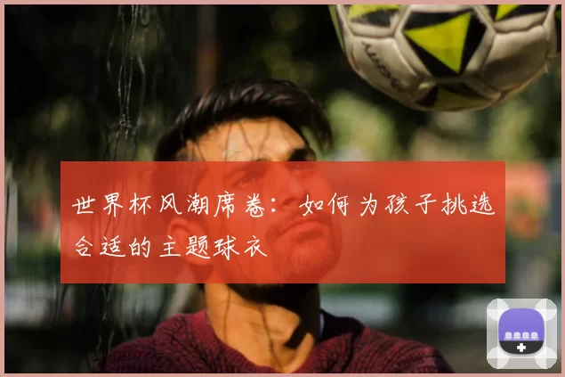 世界杯风潮席卷:如何为孩子挑选合适的主题球衣