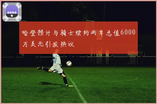 哈登预计与骑士续约两年总值6000万美元引发热议