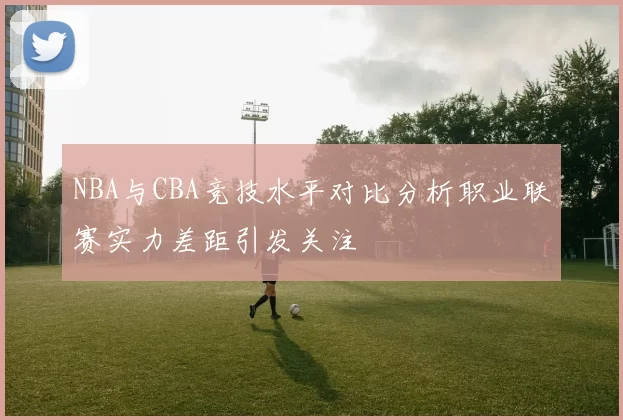 NBA与CBA竞技水平对比分析职业联赛实力差距引发关注