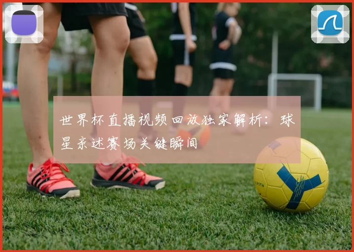 世界杯直播视频回放独家解析：球星亲述赛场关键瞬间