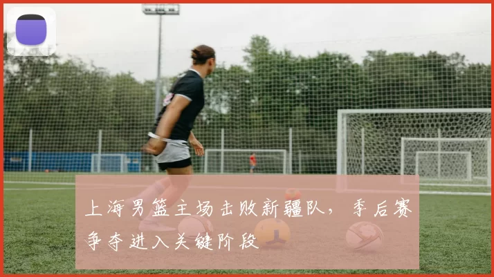 上海男篮主场击败新疆队，季后赛争夺进入关键阶段