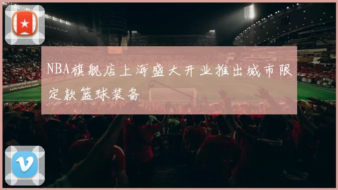 NBA旗舰店上海盛大开业推出城市限定款篮球装备