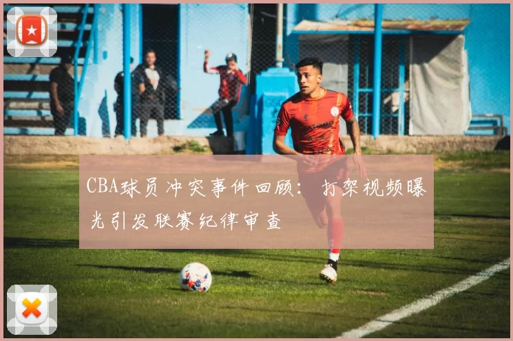 CBA球员冲突事件回顾：打架视频曝光引发联赛纪律审查