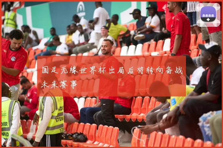 国足无缘世界杯出局后将转向备战未来赛事
