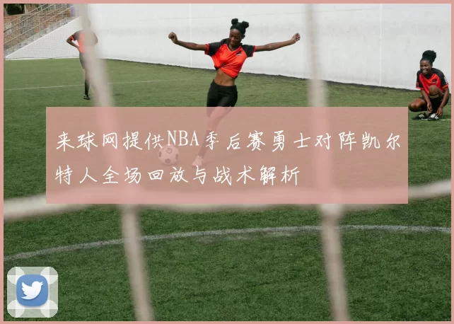 来球网提供NBA季后赛勇士对阵凯尔特人全场回放与战术解析