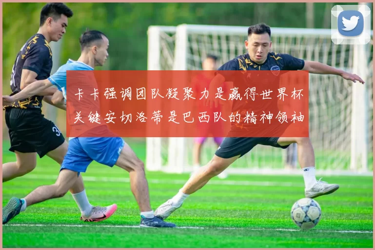 卡卡强调团队凝聚力是赢得世界杯关键安切洛蒂是巴西队的精神领袖