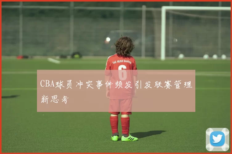 CBA球员冲突事件频发引发联赛管理新思考
