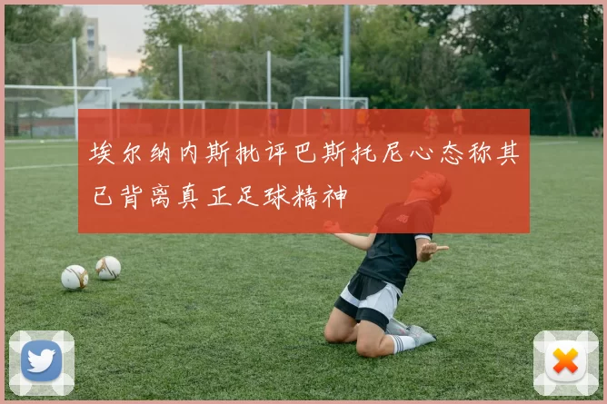 埃尔纳内斯批评巴斯托尼心态称其已背离真正足球精神