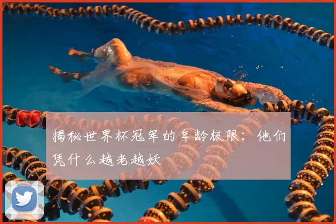 揭秘世界杯冠军的年龄极限：他们凭什么越老越妖