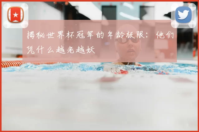 揭秘世界杯冠军的年龄极限：他们凭什么越老越妖