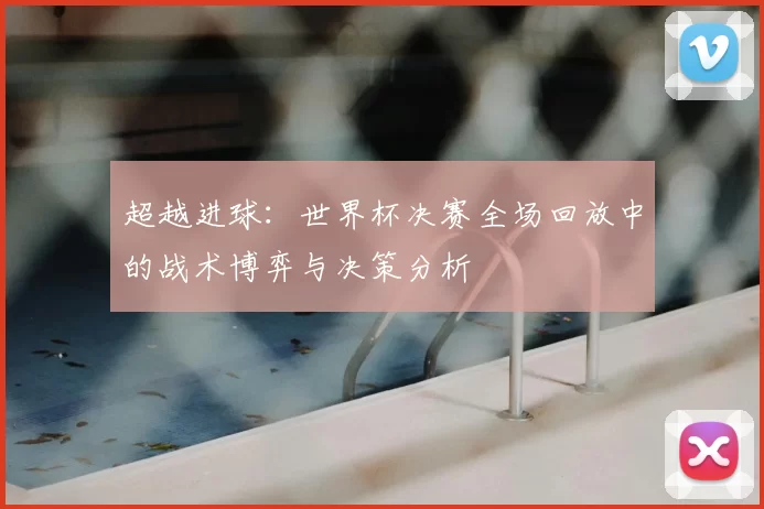 超越进球：世界杯决赛全场回放中的战术博弈与决策分析