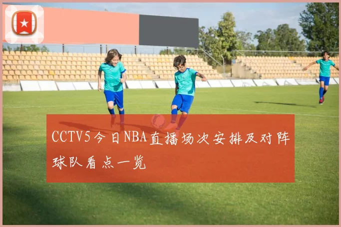 CCTV5今日NBA直播场次安排及对阵球队看点一览