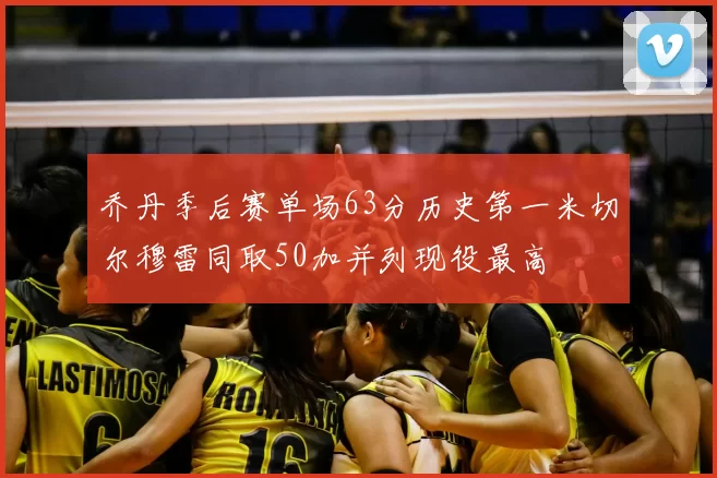 乔丹季后赛单场63分历史第一米切尔穆雷同取50加并列现役最高