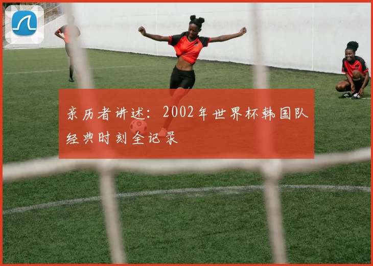 亲历者讲述：2002年世界杯韩国队经典时刻全记录
