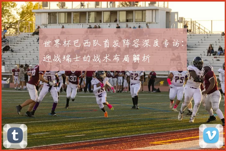 世界杯巴西队首发阵容深度专访：迎战瑞士的战术布局解析