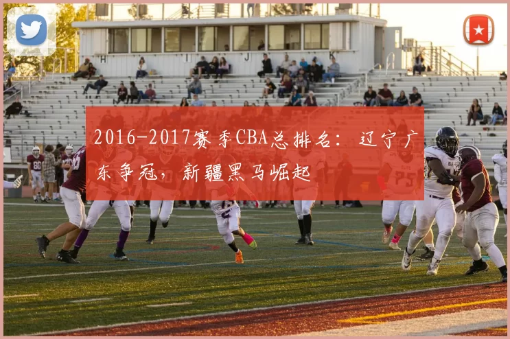 2016-2017赛季CBA总排名：辽宁广东争冠，新疆黑马崛起
