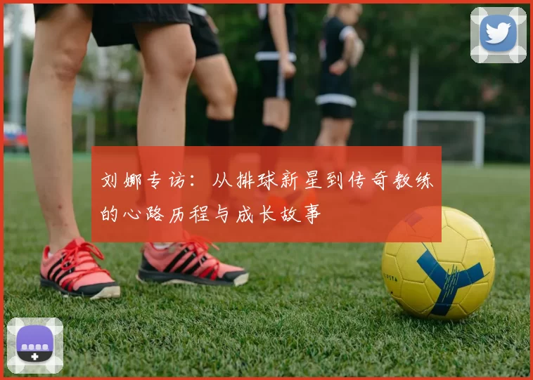 刘娜专访:从排球新星到传奇教练的心路历程与成长故事