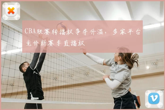 CBA联赛转播权争夺升温,多家平台竞价新赛季直播权