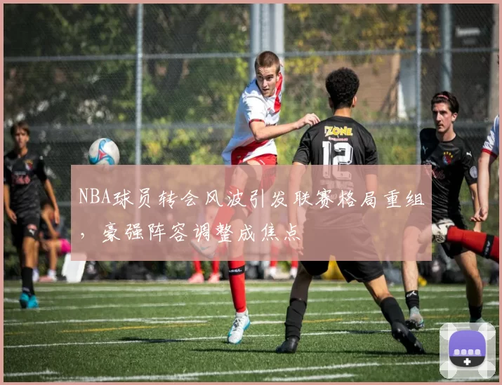 NBA球员转会风波引发联赛格局重组，豪强阵容调整成焦点