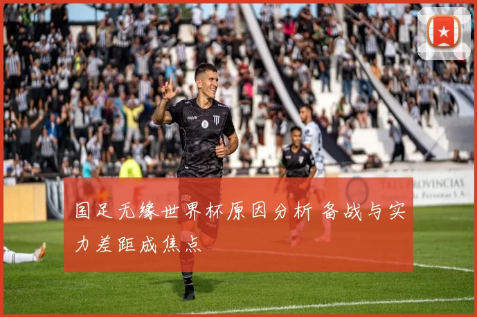国足无缘世界杯原因分析 备战与实力差距成焦点