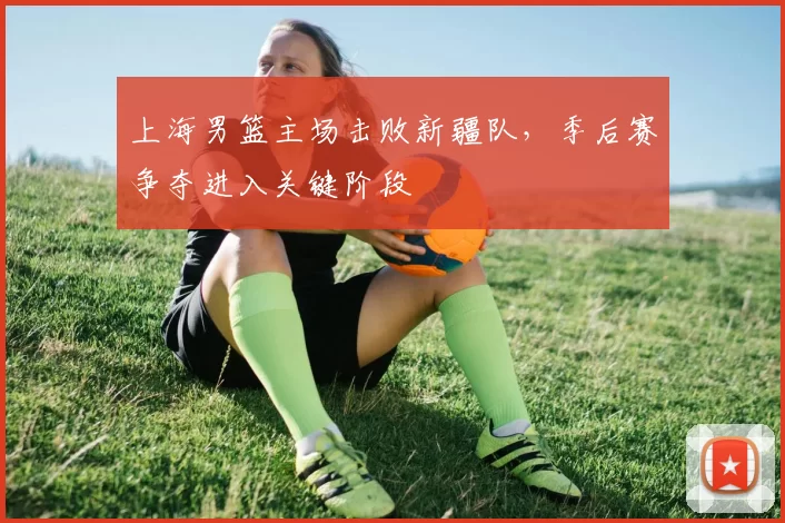 上海男篮主场击败新疆队，季后赛争夺进入关键阶段