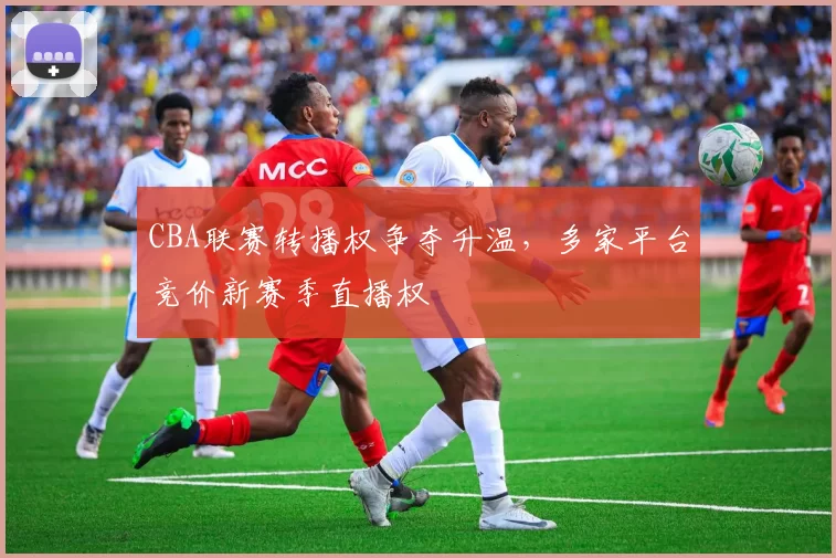 CBA联赛转播权争夺升温，多家平台竞价新赛季直播权