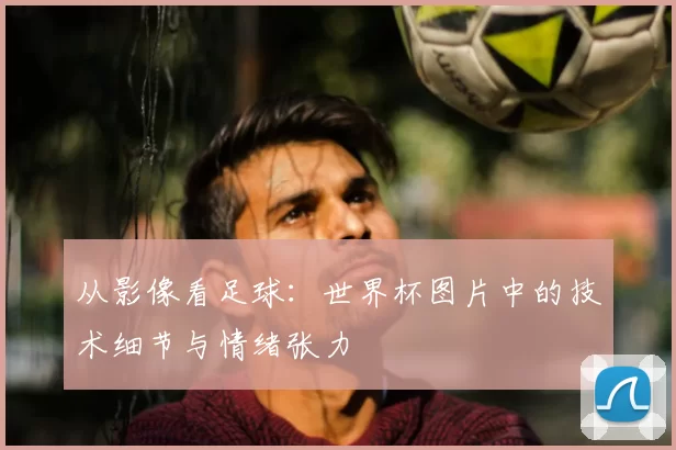 从影像看足球：世界杯图片中的技术细节与情绪张力