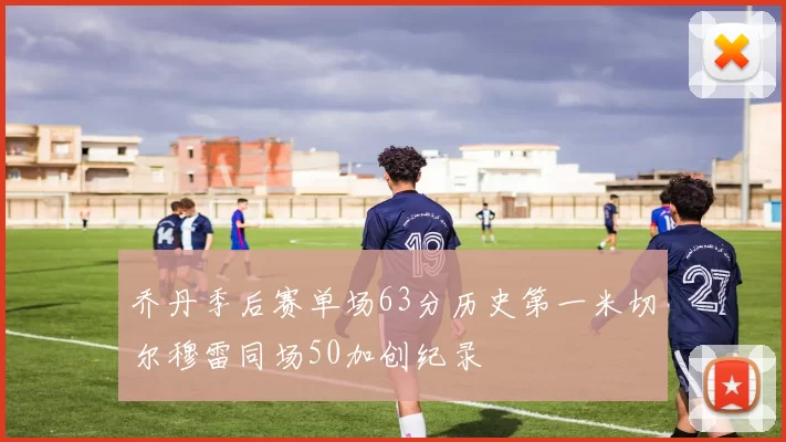 乔丹季后赛单场63分历史第一米切尔穆雷同场50加创纪录