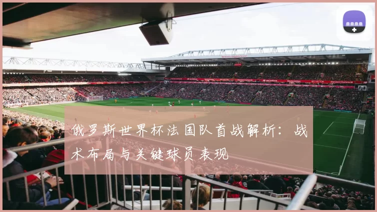 俄罗斯世界杯法国队首战解析：战术布局与关键球员表现