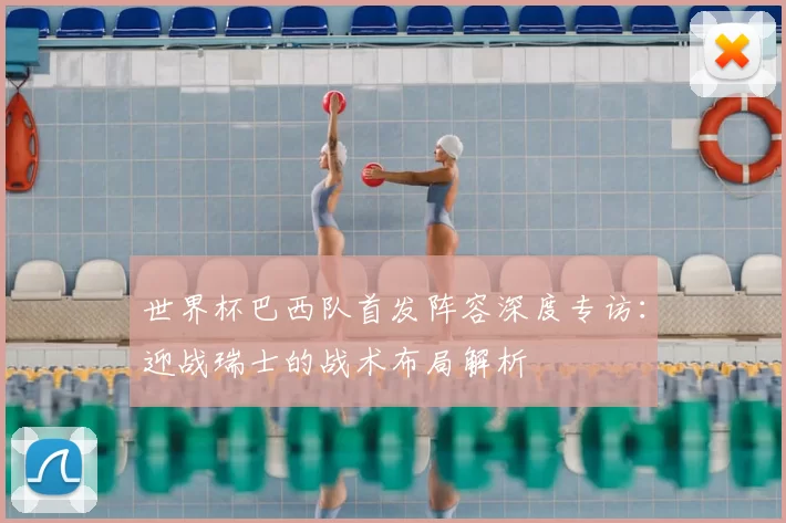 世界杯巴西队首发阵容深度专访：迎战瑞士的战术布局解析